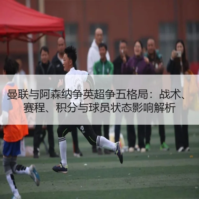 曼联与阿森纳争英超争五格局:战术、赛程、积分与球员状态影响解析
